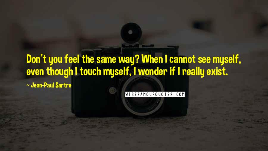 Jean-Paul Sartre Quotes: Don't you feel the same way? When I cannot see myself, even though I touch myself, I wonder if I really exist.