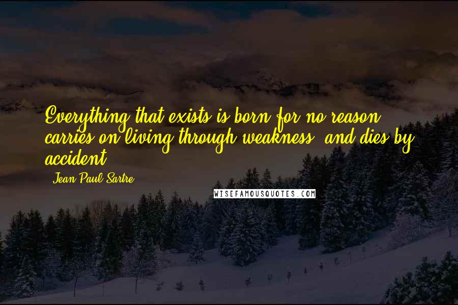 Jean-Paul Sartre Quotes: Everything that exists is born for no reason, carries on living through weakness, and dies by accident