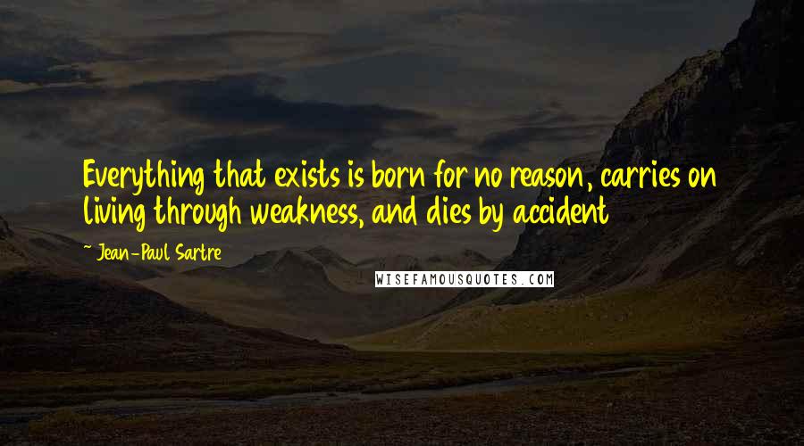 Jean-Paul Sartre Quotes: Everything that exists is born for no reason, carries on living through weakness, and dies by accident