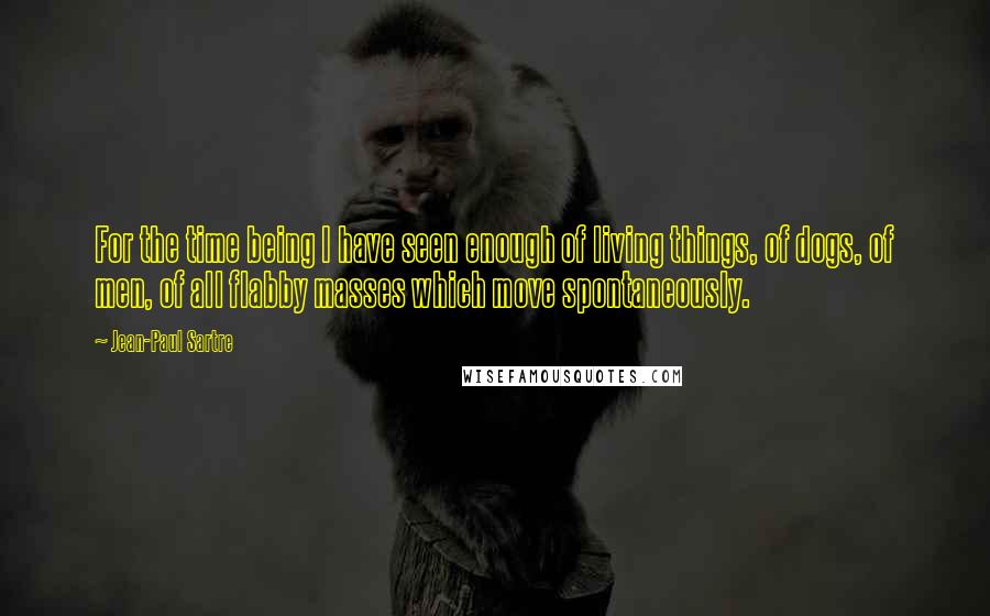 Jean-Paul Sartre Quotes: For the time being I have seen enough of living things, of dogs, of men, of all flabby masses which move spontaneously.