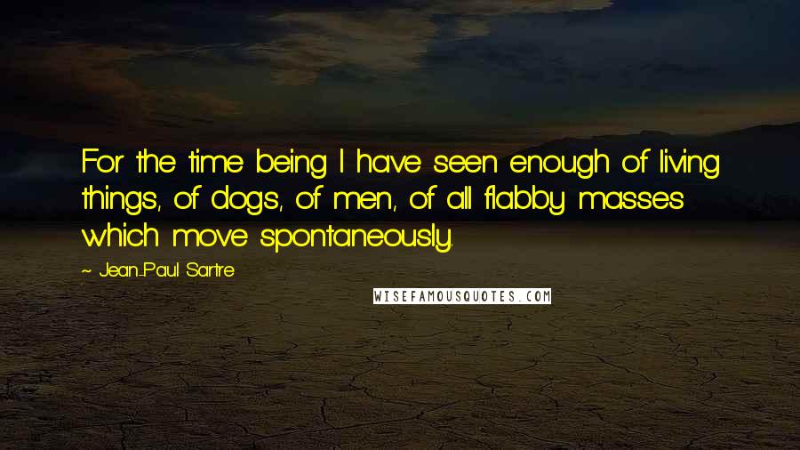 Jean-Paul Sartre Quotes: For the time being I have seen enough of living things, of dogs, of men, of all flabby masses which move spontaneously.