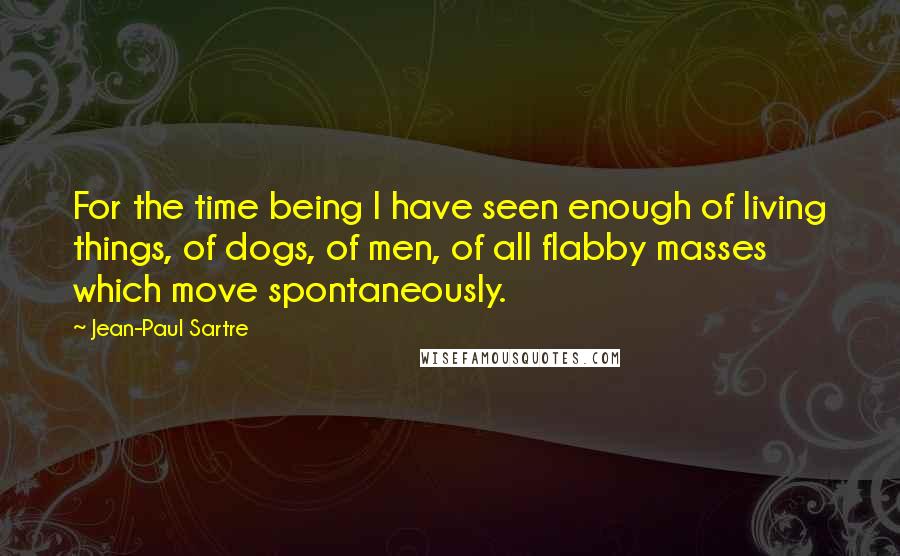 Jean-Paul Sartre Quotes: For the time being I have seen enough of living things, of dogs, of men, of all flabby masses which move spontaneously.