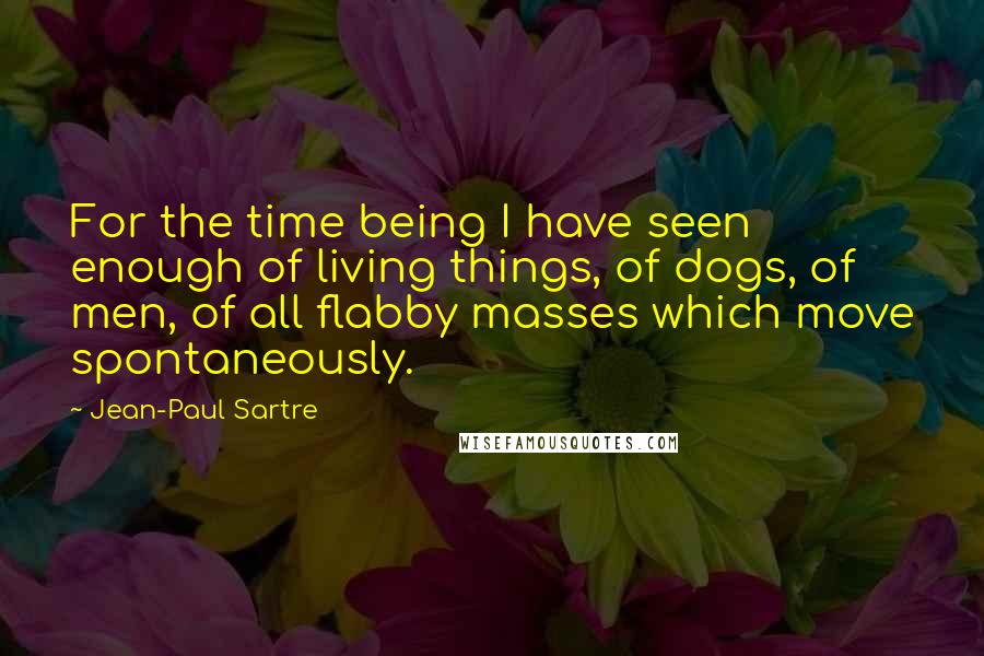 Jean-Paul Sartre Quotes: For the time being I have seen enough of living things, of dogs, of men, of all flabby masses which move spontaneously.