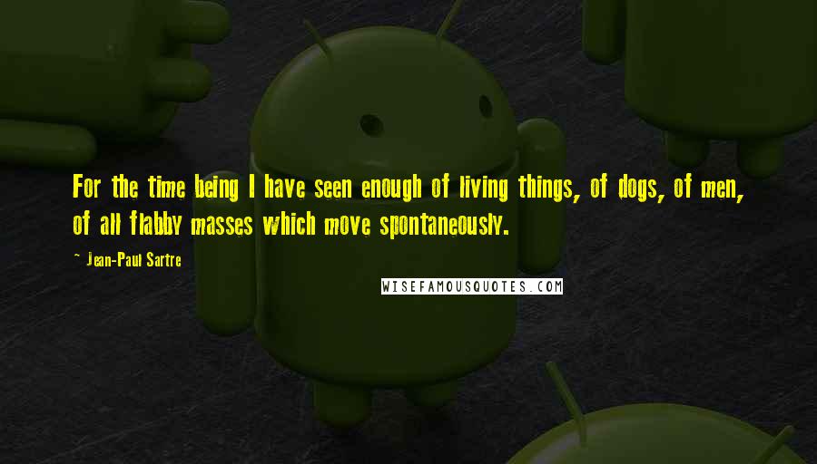Jean-Paul Sartre Quotes: For the time being I have seen enough of living things, of dogs, of men, of all flabby masses which move spontaneously.