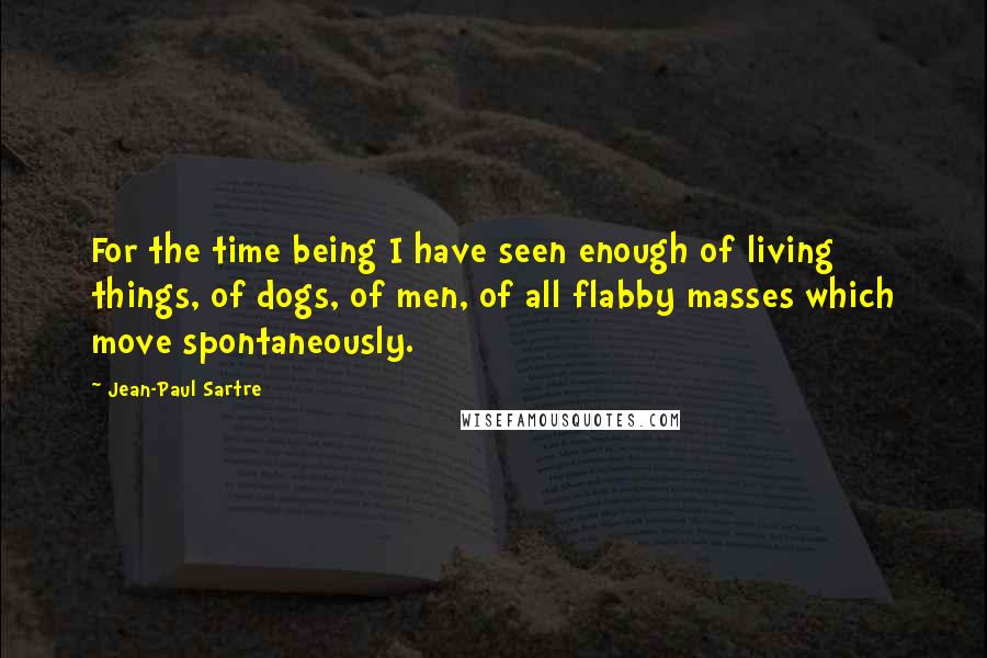 Jean-Paul Sartre Quotes: For the time being I have seen enough of living things, of dogs, of men, of all flabby masses which move spontaneously.