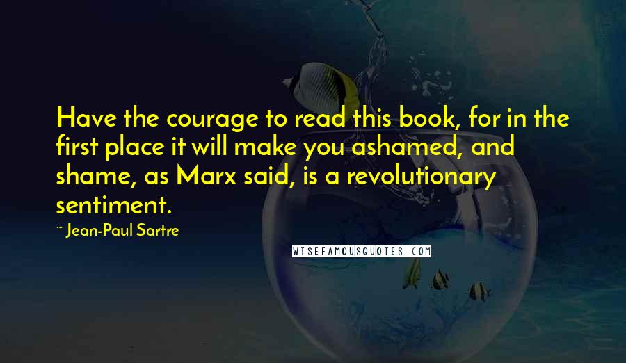 Jean-Paul Sartre Quotes: Have the courage to read this book, for in the first place it will make you ashamed, and shame, as Marx said, is a revolutionary sentiment.