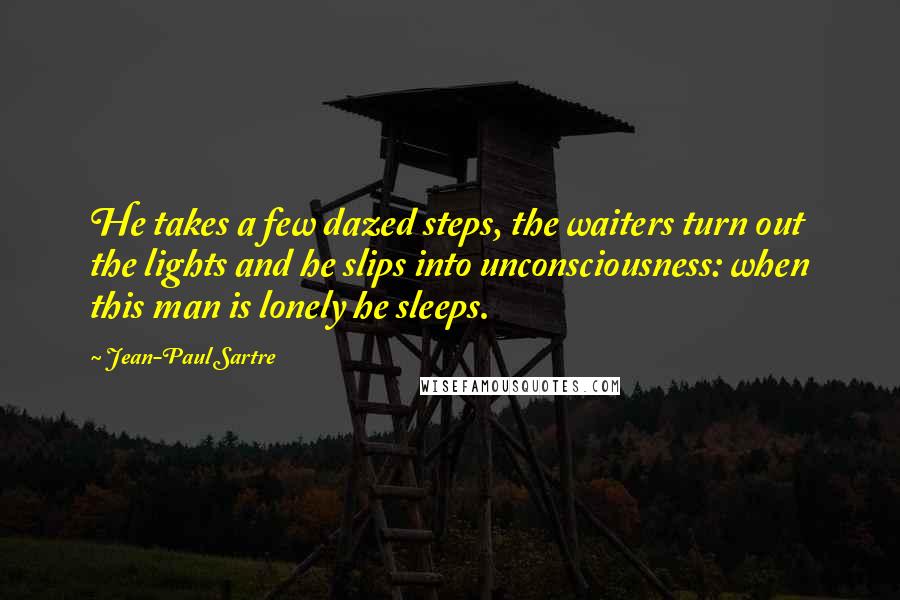 Jean-Paul Sartre Quotes: He takes a few dazed steps, the waiters turn out the lights and he slips into unconsciousness: when this man is lonely he sleeps.