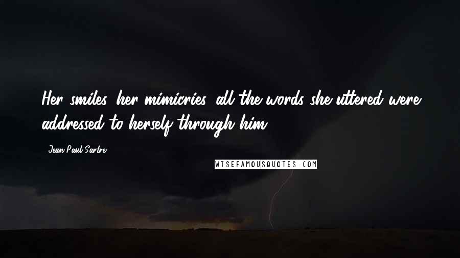 Jean-Paul Sartre Quotes: Her smiles, her mimicries, all the words she uttered were addressed to herself through him.