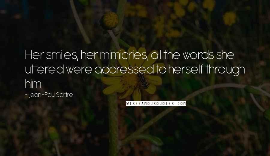 Jean-Paul Sartre Quotes: Her smiles, her mimicries, all the words she uttered were addressed to herself through him.