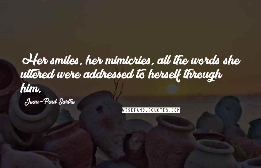 Jean-Paul Sartre Quotes: Her smiles, her mimicries, all the words she uttered were addressed to herself through him.