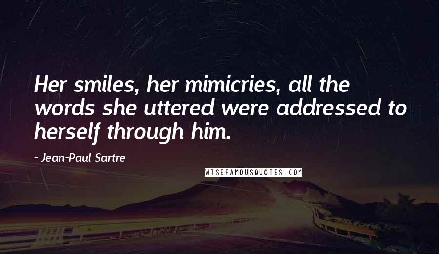 Jean-Paul Sartre Quotes: Her smiles, her mimicries, all the words she uttered were addressed to herself through him.