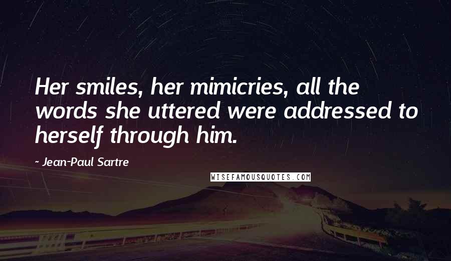 Jean-Paul Sartre Quotes: Her smiles, her mimicries, all the words she uttered were addressed to herself through him.