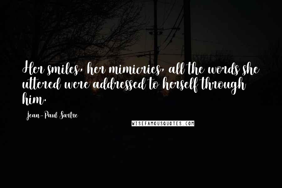 Jean-Paul Sartre Quotes: Her smiles, her mimicries, all the words she uttered were addressed to herself through him.