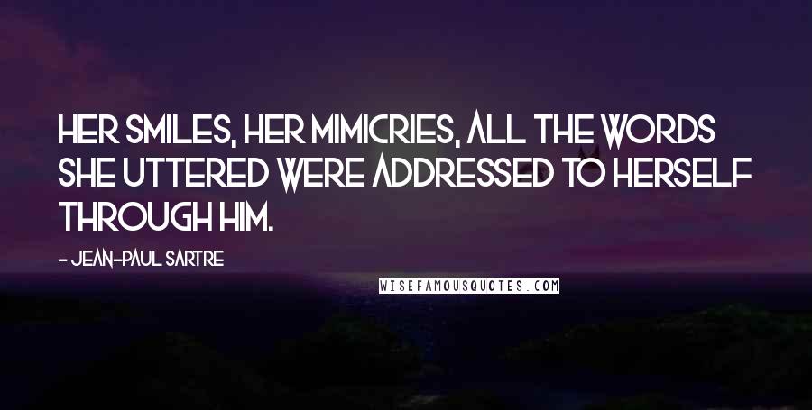 Jean-Paul Sartre Quotes: Her smiles, her mimicries, all the words she uttered were addressed to herself through him.