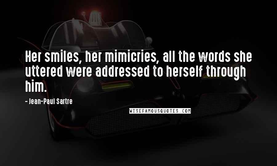 Jean-Paul Sartre Quotes: Her smiles, her mimicries, all the words she uttered were addressed to herself through him.