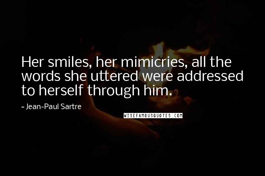 Jean-Paul Sartre Quotes: Her smiles, her mimicries, all the words she uttered were addressed to herself through him.
