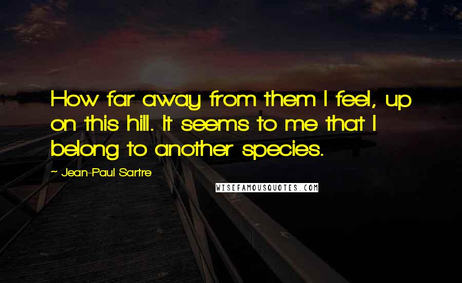 Jean-Paul Sartre Quotes: How far away from them I feel, up on this hill. It seems to me that I belong to another species.
