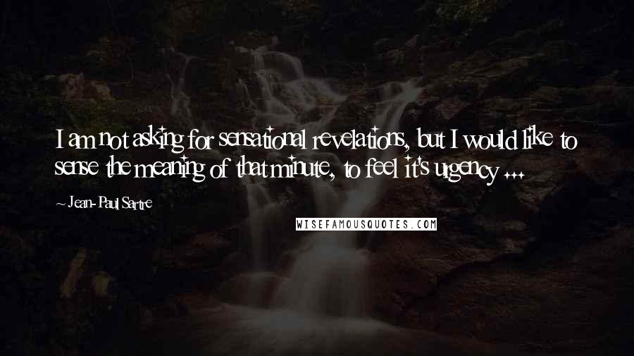 Jean-Paul Sartre Quotes: I am not asking for sensational revelations, but I would like to sense the meaning of that minute, to feel it's urgency ...
