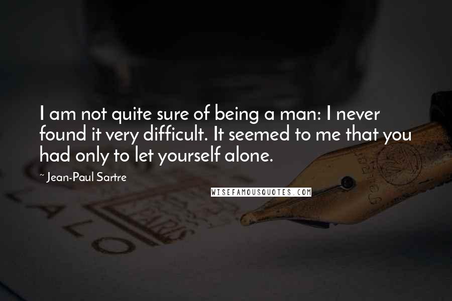 Jean-Paul Sartre Quotes: I am not quite sure of being a man: I never found it very difficult. It seemed to me that you had only to let yourself alone.