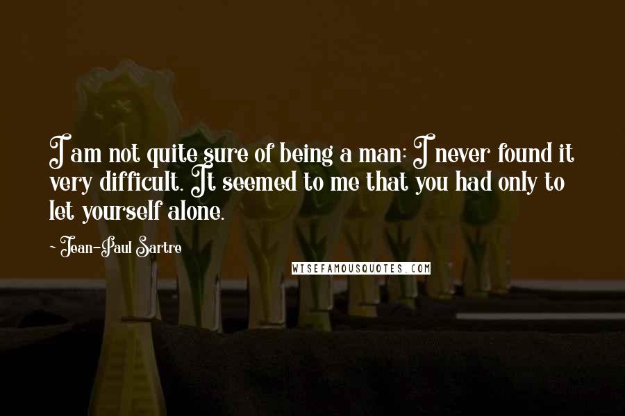 Jean-Paul Sartre Quotes: I am not quite sure of being a man: I never found it very difficult. It seemed to me that you had only to let yourself alone.