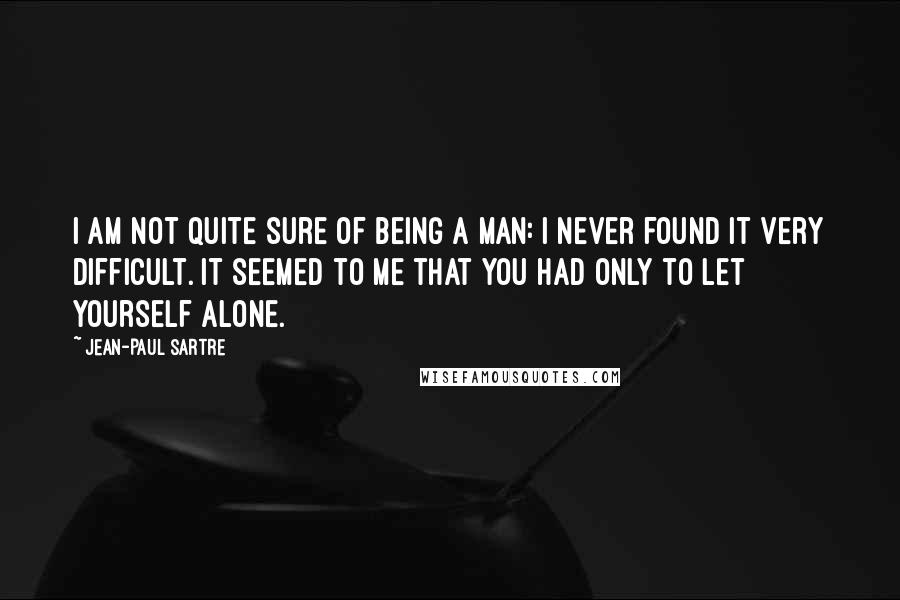 Jean-Paul Sartre Quotes: I am not quite sure of being a man: I never found it very difficult. It seemed to me that you had only to let yourself alone.