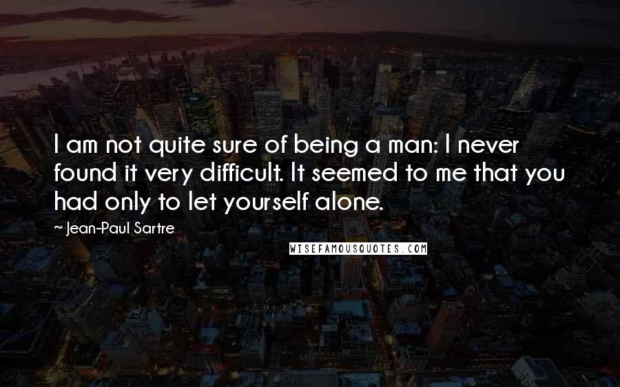 Jean-Paul Sartre Quotes: I am not quite sure of being a man: I never found it very difficult. It seemed to me that you had only to let yourself alone.