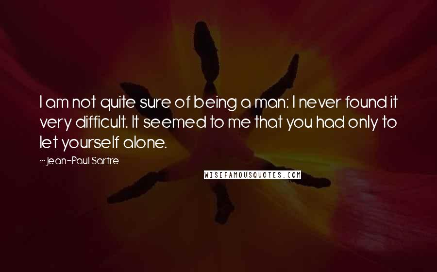 Jean-Paul Sartre Quotes: I am not quite sure of being a man: I never found it very difficult. It seemed to me that you had only to let yourself alone.
