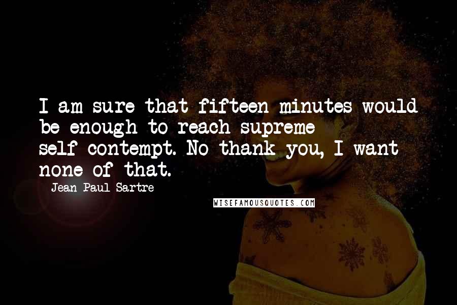 Jean-Paul Sartre Quotes: I am sure that fifteen minutes would be enough to reach supreme self-contempt. No thank you, I want none of that.