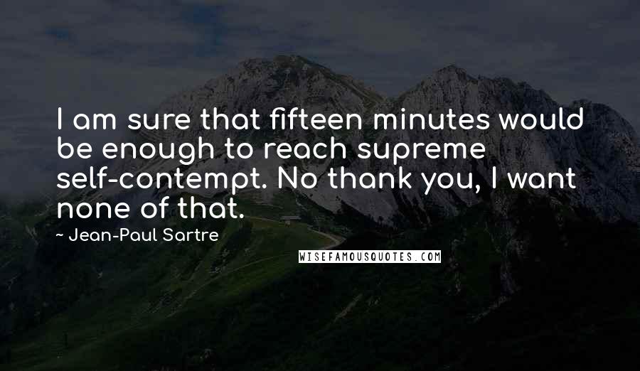 Jean-Paul Sartre Quotes: I am sure that fifteen minutes would be enough to reach supreme self-contempt. No thank you, I want none of that.