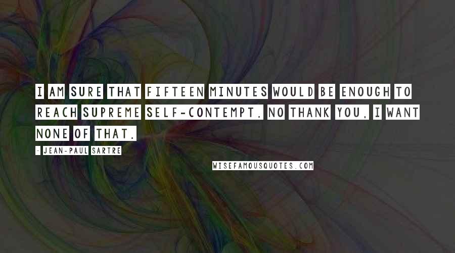 Jean-Paul Sartre Quotes: I am sure that fifteen minutes would be enough to reach supreme self-contempt. No thank you, I want none of that.