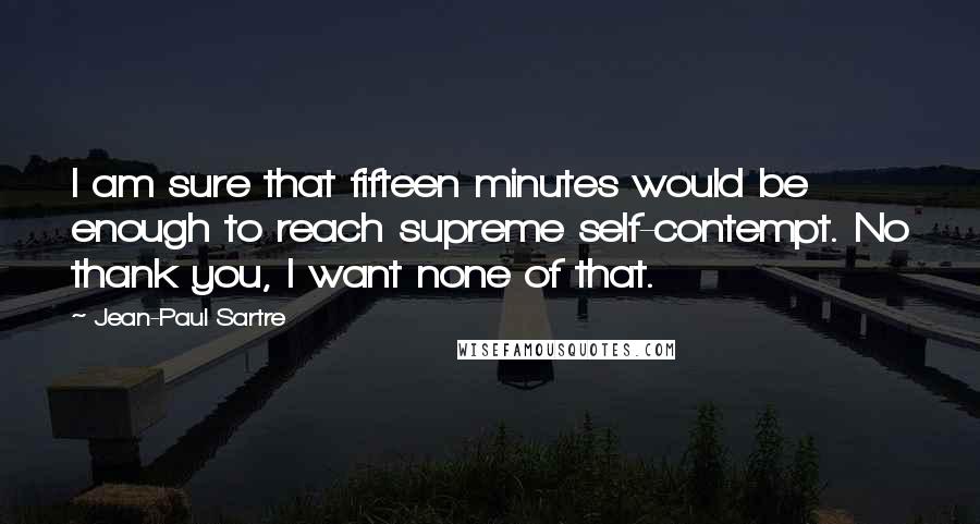 Jean-Paul Sartre Quotes: I am sure that fifteen minutes would be enough to reach supreme self-contempt. No thank you, I want none of that.