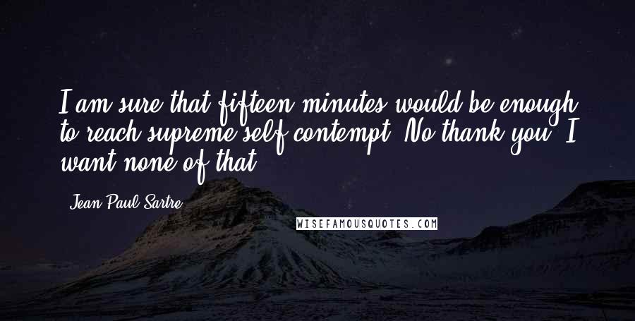 Jean-Paul Sartre Quotes: I am sure that fifteen minutes would be enough to reach supreme self-contempt. No thank you, I want none of that.