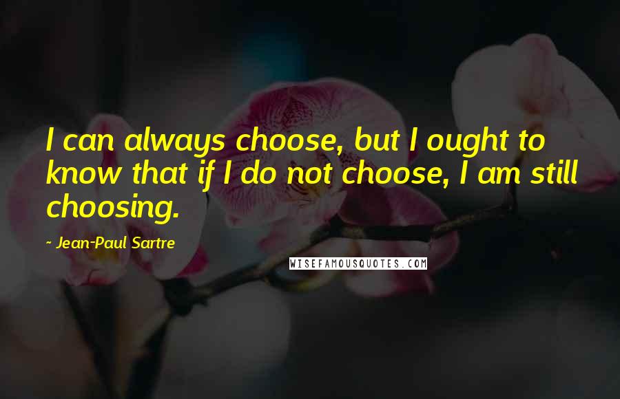 Jean-Paul Sartre Quotes: I can always choose, but I ought to know that if I do not choose, I am still choosing.