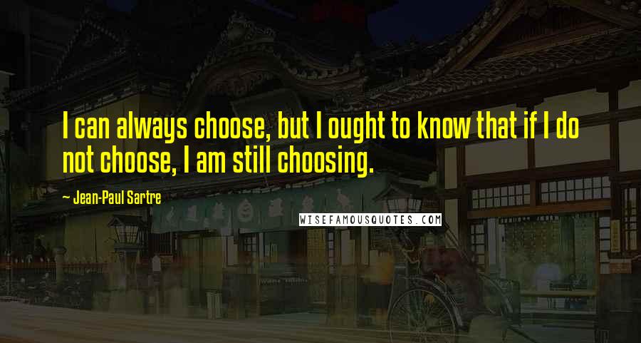 Jean-Paul Sartre Quotes: I can always choose, but I ought to know that if I do not choose, I am still choosing.