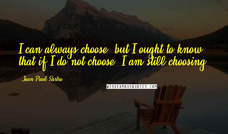 Jean-Paul Sartre Quotes: I can always choose, but I ought to know that if I do not choose, I am still choosing.