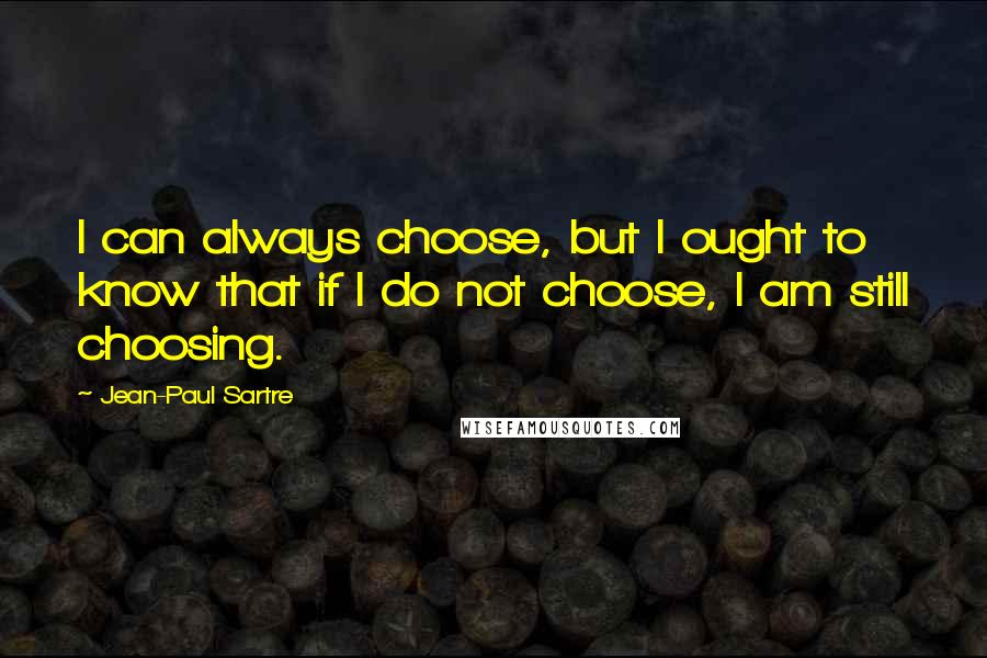 Jean-Paul Sartre Quotes: I can always choose, but I ought to know that if I do not choose, I am still choosing.
