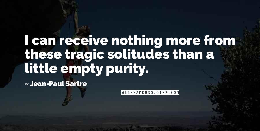 Jean-Paul Sartre Quotes: I can receive nothing more from these tragic solitudes than a little empty purity.