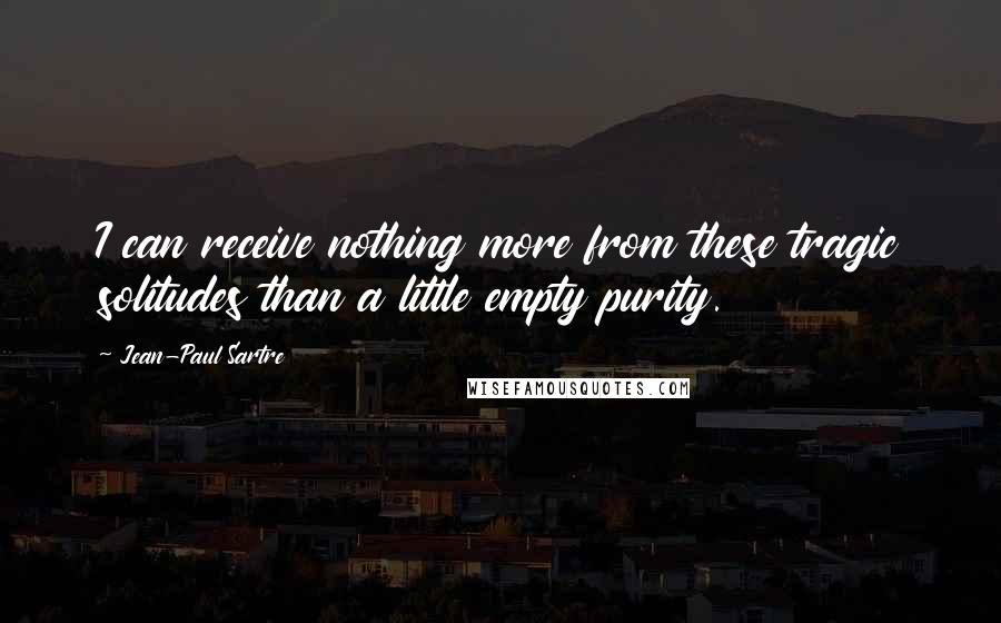 Jean-Paul Sartre Quotes: I can receive nothing more from these tragic solitudes than a little empty purity.
