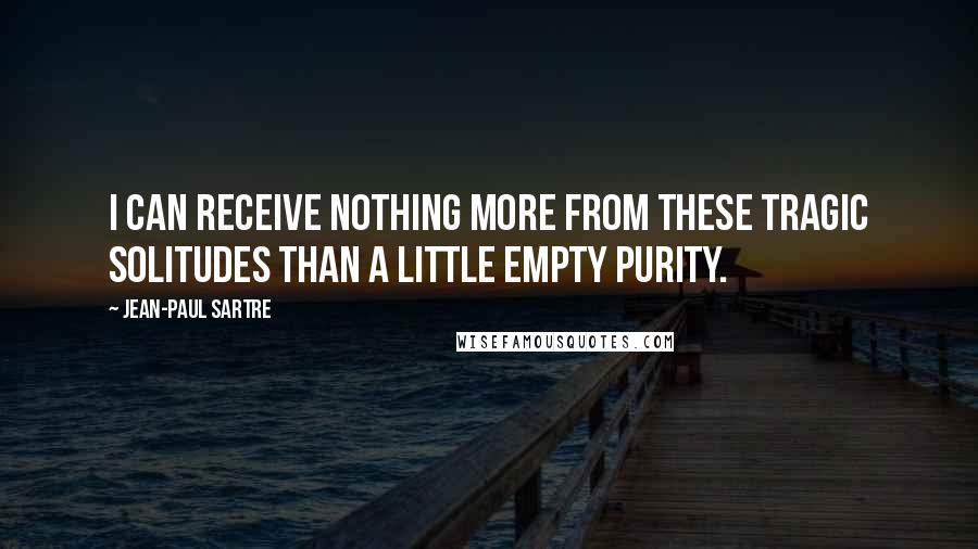 Jean-Paul Sartre Quotes: I can receive nothing more from these tragic solitudes than a little empty purity.