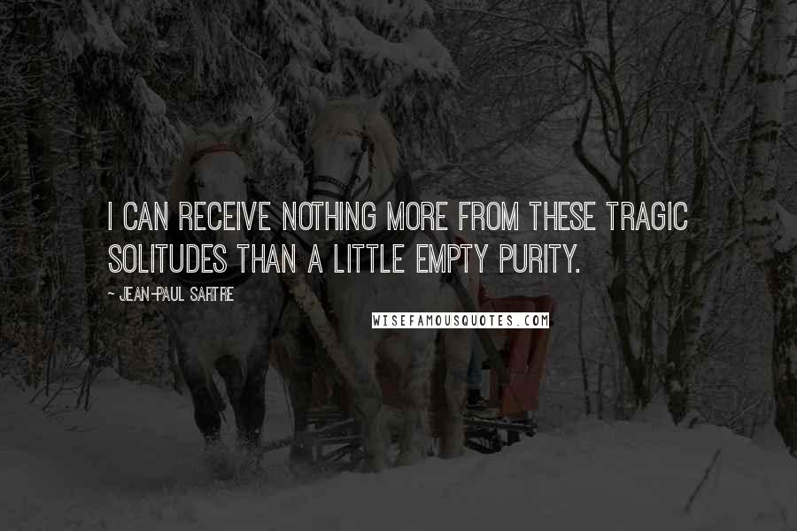 Jean-Paul Sartre Quotes: I can receive nothing more from these tragic solitudes than a little empty purity.