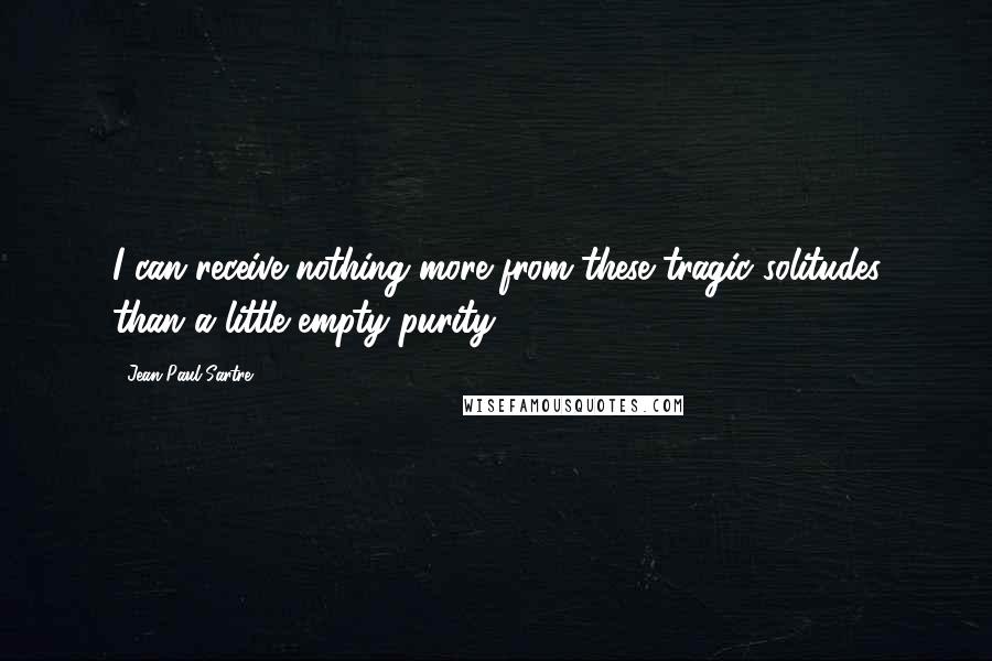 Jean-Paul Sartre Quotes: I can receive nothing more from these tragic solitudes than a little empty purity.