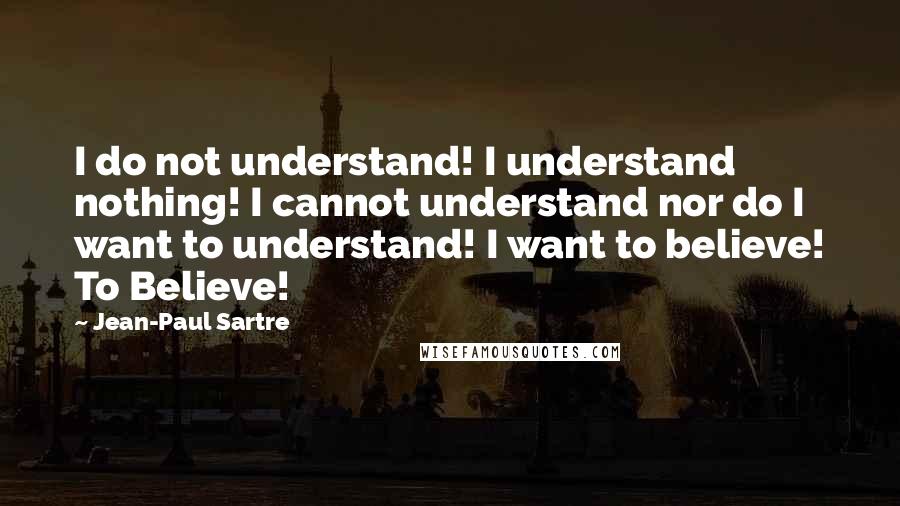 Jean-Paul Sartre Quotes: I do not understand! I understand nothing! I cannot understand nor do I want to understand! I want to believe! To Believe!