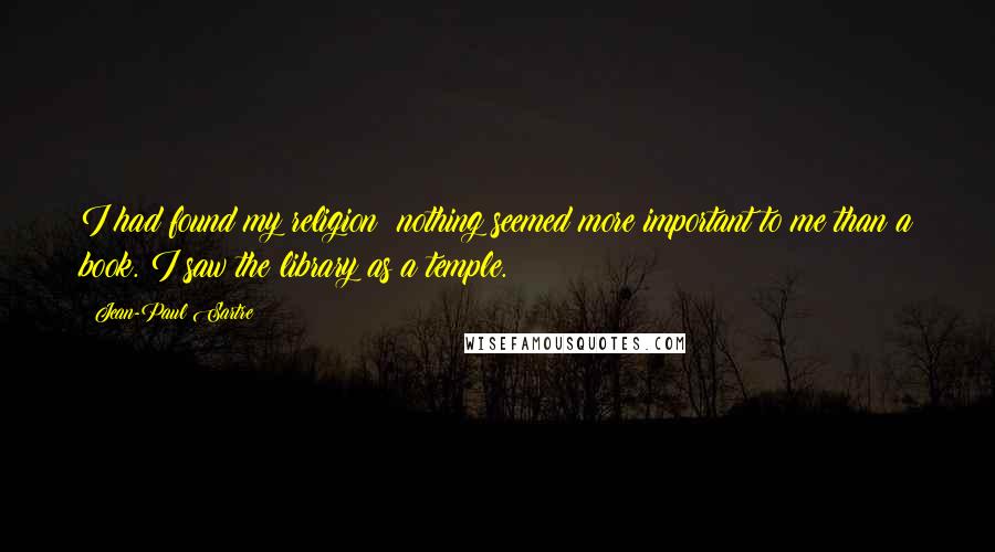 Jean-Paul Sartre Quotes: I had found my religion: nothing seemed more important to me than a book. I saw the library as a temple.