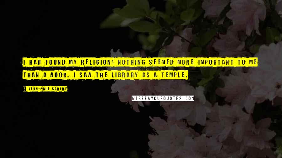 Jean-Paul Sartre Quotes: I had found my religion: nothing seemed more important to me than a book. I saw the library as a temple.