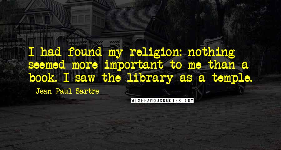 Jean-Paul Sartre Quotes: I had found my religion: nothing seemed more important to me than a book. I saw the library as a temple.