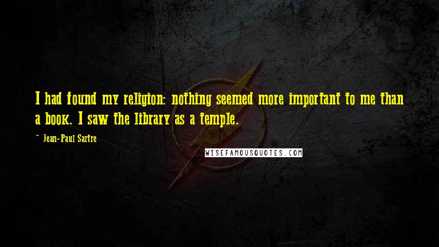 Jean-Paul Sartre Quotes: I had found my religion: nothing seemed more important to me than a book. I saw the library as a temple.