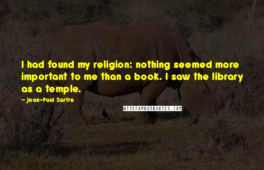 Jean-Paul Sartre Quotes: I had found my religion: nothing seemed more important to me than a book. I saw the library as a temple.