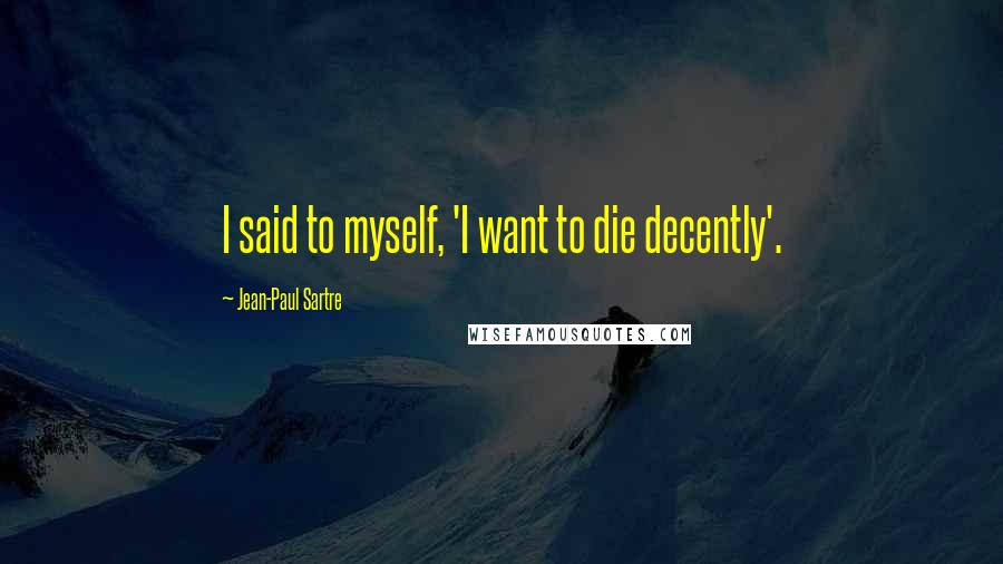 Jean-Paul Sartre Quotes: I said to myself, 'I want to die decently'.