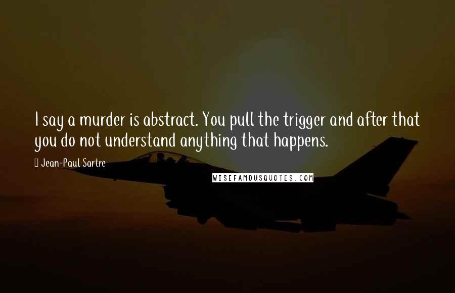 Jean-Paul Sartre Quotes: I say a murder is abstract. You pull the trigger and after that you do not understand anything that happens.