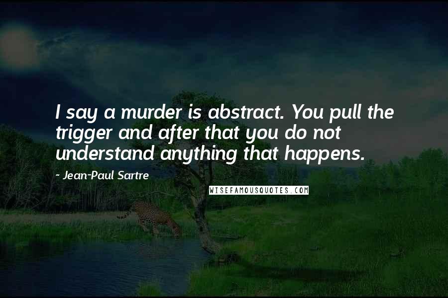 Jean-Paul Sartre Quotes: I say a murder is abstract. You pull the trigger and after that you do not understand anything that happens.